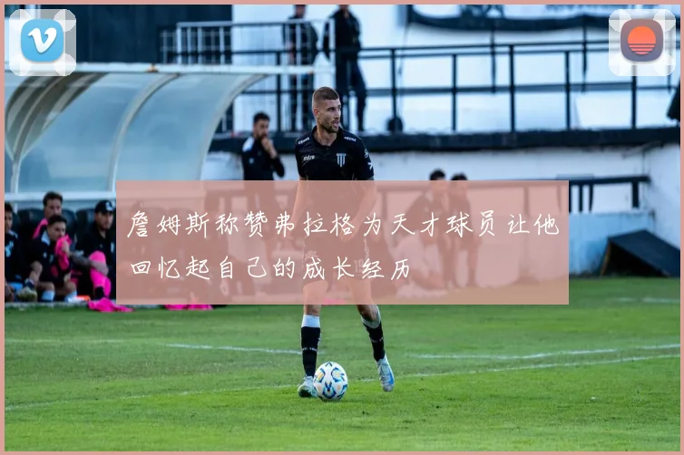 詹姆斯称赞弗拉格为天才球员让他回忆起自己的成长经历