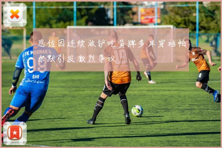 恩佐因连续放铲吃黄牌多库穿裆帕尔默引发激烈争议