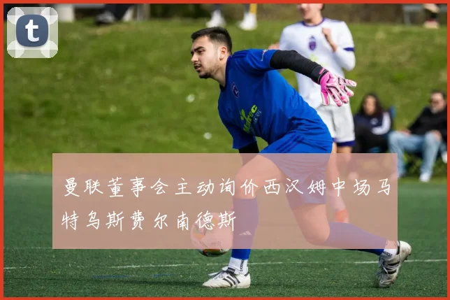 曼联董事会主动询价西汉姆中场马特乌斯费尔南德斯