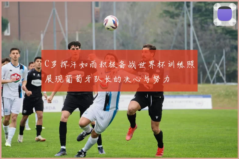 C罗挥汗如雨积极备战世界杯训练照展现葡萄牙队长的决心与努力