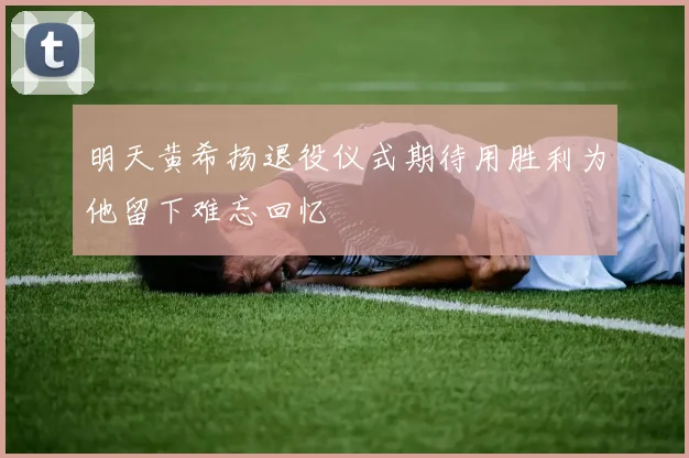 明天黄希扬退役仪式期待用胜利为他留下难忘回忆