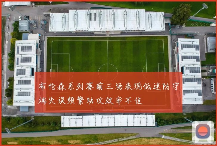 布伦森系列赛前三场表现低迷防守端失误频繁助攻效率不佳