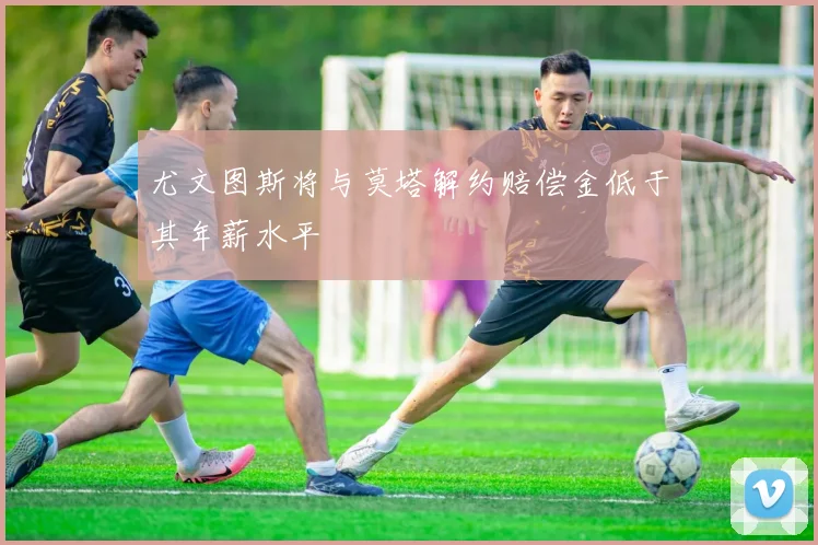尤文图斯将与莫塔解约赔偿金低于其年薪水平