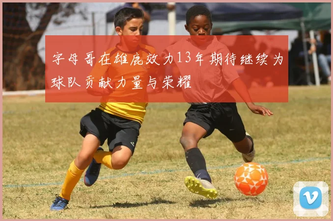 字母哥在雄鹿效力13年期待继续为球队贡献力量与荣耀