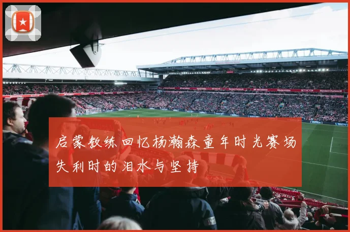 启蒙教练回忆杨瀚森童年时光赛场失利时的泪水与坚持