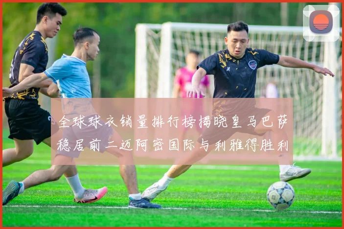 全球球衣销量排行榜揭晓皇马巴萨稳居前二迈阿密国际与利雅得胜利表现抢眼