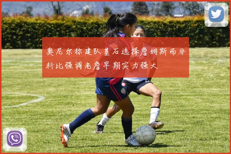 奥尼尔称建队基石选择詹姆斯而非科比强调老詹早期实力强大