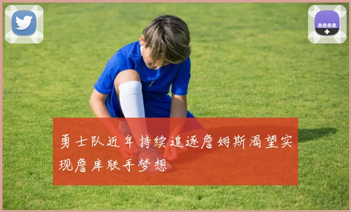 勇士队近年持续追逐詹姆斯渴望实现詹库联手梦想