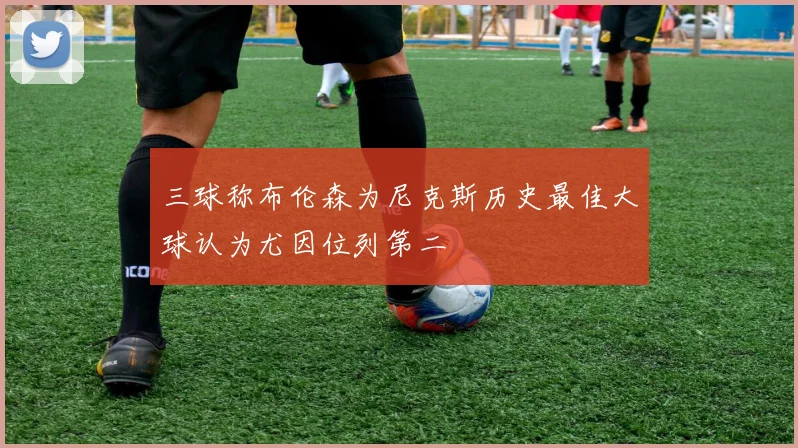 三球称布伦森为尼克斯历史最佳大球认为尤因位列第二