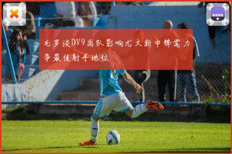 毛罗谈DV9离队影响尤文新中锋需力争最佳射手地位