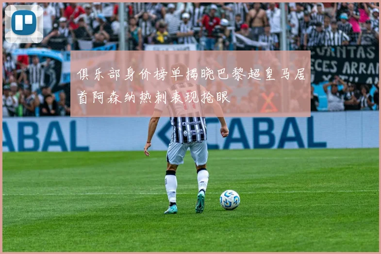 俱乐部身价榜单揭晓巴黎超皇马居首阿森纳热刺表现抢眼