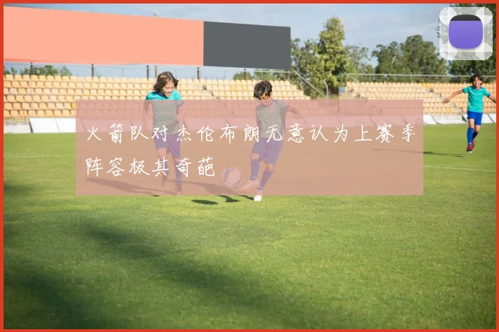 火箭队对杰伦布朗无意认为上赛季阵容极其奇葩